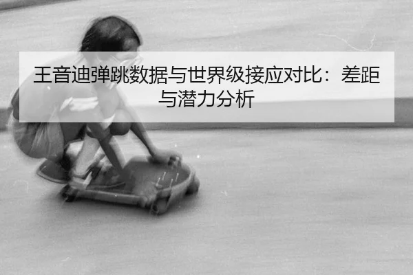 王音迪弹跳数据与世界级接应对比：差距与潜力分析