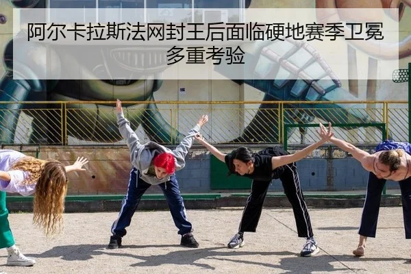 阿尔卡拉斯法网封王后面临硬地赛季卫冕多重考验