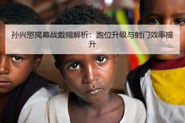 孙兴慜揭幕战戴帽解析：跑位升级与射门效率提升